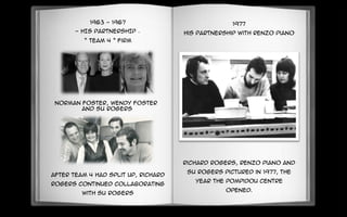 1963 - 1967
- HIS PARTNERSHIP –
“ Team 4 ” firm
Norman foster, Wendy foster
and Su rogers
After Team 4 had split up, Richard
Rogers continued collaborating
with Su rogers
1977
His Partnership with Renzo Piano
Richard Rogers, Renzo Piano and
Su Rogers pictured in 1977, the
year the Pompidou Centre
opened.
 
