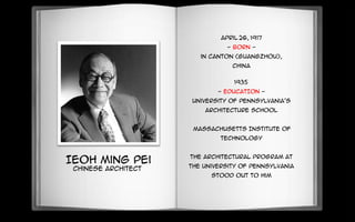 Ieoh Ming Pei
Chinese Architect
April 26, 1917
- BORN -
in Canton (Guangzhou),
China
1935
- EDUCATION -
University of Pennsylvania's
architecture school
Massachusetts Institute of
Technology
The architectural program at
the University of Pennsylvania
stood out to him
 
