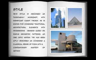 Style
Pei's style is described as
thoroughly modernist, with
significant cubist themes. He is
known for combining traditional
architectural elements with
progressive designs based on
simple geometric patterns. As
one critic writes: "Pei has been
aptly described as combining a
classical sense of form with a
contemporary mastery of
method
 