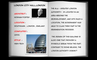 LONDON CITY HALL,LONDON
ARCHITECT :
Norman foster
Location :
Southwark , London , England
Completed :
2002
Style :
High-tech
The GLA - GREATER LONDON
AUTHORITY- is located in an
area needing the
redevelopment, and with such a
location, the government was
able to claim their part in the
regeneration process.
The design of this building is
also one that provided a
symbolic break from the past.
Contrary to some believe, the
London Authority doesn’t
 