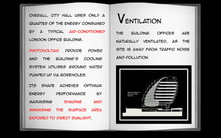 Its shape achieves optimum
energy performance by
maximising shading and
minimising the surface area
exposed to direct sunlight.
The building Offices are
naturally ventilated, as the
site is away from traffic noise
and pollution
photovoltaic provide power
and the building’s cooling
system utilises ground water
pumped up via boreholes.
Overall, City Hall uses only a
quarter of the energy consumed
by a typical air-conditioned
London office building.
ventilation
 