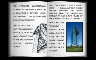 The proposed architectural
concept stems from a work on
a relationship between inside
and outside , the interior and
exterior architecture.
The project has a
very communicative
nature, Both in his
own Volumes than
in the relationship
with the outside
world
revealing the
"original“
interior of the
form. Only the
base of the
tower remains
intact as if
rooted in the
ground.
The tower rises from a large,
pure parallelepiped-shaped
volume covering the whole
surface area. Two prisms are
formed by sliding two halves of
the volume diagonally, thereby
 