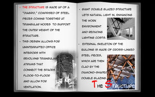 • The structure is made up of a
“Diagrid,” comprised of steel
pieces coming together at
triangular nodes to support
the outer weight of the
structure.
• This design allows for
uninterrupted office
interiors with
revolving triangular
atriums that
connect the spaces
floor-to-floor
and allow for
ventilation.
•
• External skeleton of the
building is made of cross-linked
steel pieces,
which are then
clad by the
diamond-shaped
double glazing.
The structure
• Giant double glazed structure
lets natural light in, enhancing
the work
environment
and reducing
lighting costs.
 