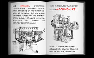 Like Brutalism, Structural
Expressionist buildings reveal
their structure on the outside as
well as the inside, but with visual
emphasis placed on the internal
steel and/or concrete skeletal
structure as opposed to
exterior concrete walls.
High-tech buildings are often
called machine-like.
Steel, aluminum, and glass
combine with brightly colored
braces, girders, and beams.
 