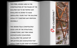 • The steel nodes used in the
construction of the frame of the
building had to be tested and
simulated in order to make
absolutely sure that the building
would fit together and perform
properly.
• The design team constructed
mock-ups of the structural
connections, and then using
sophisticated computers,
calculated the amount of
deflection and compaction that
would take place over 40 stories
of construction.
“Pre-cambering.”
 