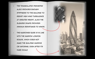 • The triangulated perimeter
also provides enough
stiffness to the building to
resist high wind turbulence
at greater height, also the
slender shape provides
minimum resistance to winds.
• The narrower base is in line
with the narrow London
roads, which does not
make the building massive
or imposing, even after its
huge scale
 
