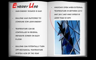 ENERGY USE
• Main energy source is gas
• Building was supposed to
consume 50% less energy
• Temperature can be
controlled in several
separate zones on each
floor.
• Building can potentially turn
off mechanical temperature
system 40% of the year
• Windows open when external
temperature is between 20°C
and 26°C and wind speed is
less than 10 mph
 