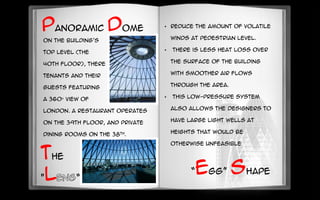Panoramic dome
On the building's
top level (the
40th floor), there is a bar for
tenants and their
guests featuring
a 360° view of
London. A restaurant operates
on the 39th floor, and private
dining rooms on the 38th.
• reduce the amount of volatile
winds at pedestrian level.
• there is less heat loss over
the surface of the building
with smoother air flows
through the area.
• This low-pressure system
also allows the designers to
have large light wells at
heights that would be
otherwise unfeasible
“egg” shape
the
"l “
 