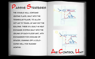 The double wall contains
venting flaps, built into the
triangular façade, to allow
hot air to travel up and out the
building. There is a built-in heat
exchange system built into the
ceiling of each floor unit, with
exchangers for cooling of
spaces, running off a cold-
water well for summer
months.
Passive strategies
Air Control Unit
 