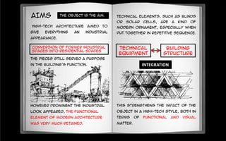 AIMS
However prominent the industrial
look appeared, the functional
element of modern architecture
was very much retained.
High-tech architecture aimed to
give everything an industrial
appearance.
conversion of former industrial
spaces into residential spaces
The pieces still served a purpose
in the building's function.
This strengthens the impact of the
object in a high-tech style, both in
terms of functional and visual
matter.
Technical
equipment
Building
structure
The object is the aim.
INTEGRATION
Technical elements, such as blinds
or solar cells, are a kind of
modern ornament, especially when
put together in repetitive sequence.
 