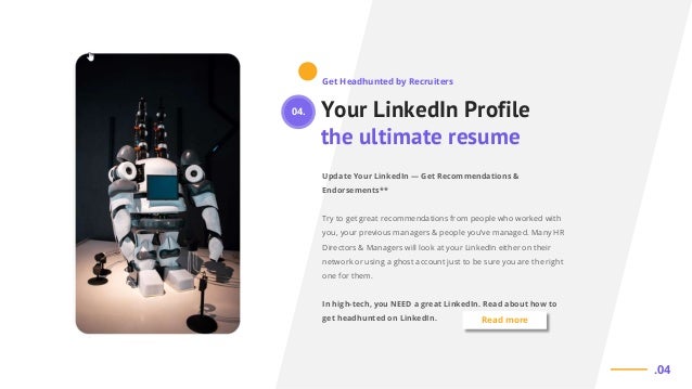 Your LinkedIn Profile
the ultimate resume
Update Your LinkedIn — Get Recommendations &
Endorsements**
Try to get great recommendations from people who worked with
you, your previous managers & people you’ve managed. Many HR
Directors & Managers will look at your LinkedIn either on their
network or using a ghost account just to be sure you are the right
one for them.
In high-tech, you NEED a great LinkedIn. Read about how to
get headhunted on LinkedIn.
Get Headhunted by Recruiters
.04
Read more
04.
 