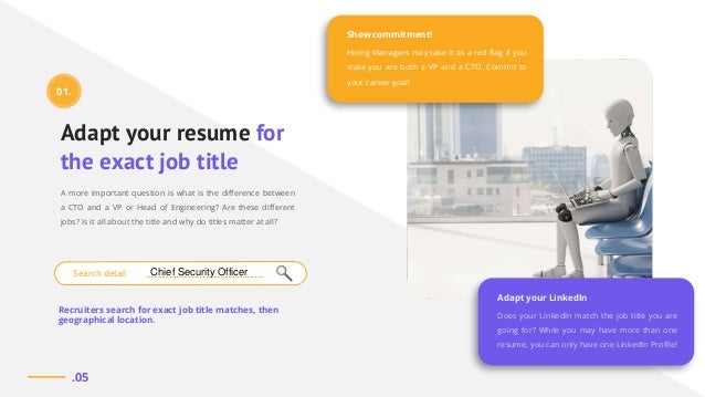 Adapt your resume for
the exact job title
A more important question is what is the difference between
a CTO and a VP or Head of Engineering? Are these different
jobs? Is it all about the title and why do titles matter at all?
Recruiters search for exact job title matches, then
geographical location.
Does your LinkedIn match the job title you are
going for? While you may have more than one
resume, you can only have one LinkedIn Profile!
Adapt your LinkedIn
Hiring Managers may take it as a red flag if you
state you are both a VP and a CTO. Commit to
your career goal!
Show commitment!
.05
Search detail
01.
Chief Security Officer
 