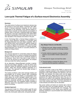 Abaqus Technology Brief
                                                                                                                  TB-09-LCF-1
                                                                                                            Revised: July 2009



Low-cycle Thermal Fatigue of a Surface-mount Electronics Assembly


Summary
The solder joints of surface-mount electronic devices may
fail because of low-cycle fatigue. Combined with differ-
ences in thermal expansion properties for the various
components of the assembly, cyclic thermal loading in-
duces stress reversals and the potential accumulation of
inelastic strain in the joints. Predicting solder joint fatigue
life requires a thorough understanding of the deformation
and failure mechanisms of the solder alloy and an accu-
rate calculation of the stresses and strains in the joint.
In this Technology Brief, a thermal fatigue analysis of a
surface mount electronic assembly is conducted using
the Abaqus/Standard low-cycle fatigue capability. With a
cost efficient direct cyclic procedure, material models for
the creep of regular and lead-free solder, and the ability           Key Abaqus Features and Benefits
to model the initiation and evolution of material damage,
Abaqus/Standard can provide an accurate prediction of                 Efficient low-cycle fatigue analysis combining
solder joint fatigue failure.                                          the direct cyclic approach and damage extrapo-
                                                                       lation
Background
The classical approach to numerically predict the fatigue
                                                                      Ductile material progressive damage modeling
life of a solder joint is to conduct a transient finite element        based on accumulated inelastic hysteresis en-
analysis in which the load cycle is repetitively applied to            ergy
the structure. Given that it may take a large number of
cycles for the structure to fail under fatigue, the analysis
                                                                      Creep laws for regular and lead-free solder
cost may render this method unpractical.
                                                                      Thermal loading to analyze the effects of mis-
As an alternative, Abaqus/Standard provides a special-                 matching thermal expansion coefficients
ized low-cycle fatigue capability. It uses the direct cyclic
method to obtain the stabilized response of the structure
directly, rather than through repetitive application of a         Finite element model
load cycle. This approach can provide large savings in
                                                                  A quarter symmetric model of the PQFP is used for the
computational costs.
                                                                  simulation. A strong mismatch in the coefficient of thermal
The loading conditions under which damage initiates and           expansion (CTE) exists between the electronic chip and
accumulates are of primary interest when considering              the PCB, and between the solder joints and the leads.
fatigue life. After damage initiates, an extrapolation tech-      The solder joints and leads near the corner of the PQFP
nique allows the current damaged material state to be             experience the highest deformations since they are far-
projected forward over groups of loading cycles without           thest from the center of the assembly. Because failure is
having to physically simulate the damage evolution in             most likely to occur in this area, these joints and leads are
each individual cycle. This capability makes it possible to       more finely meshed (see Figure 1) so that sufficiently ac-
efficiently capture the degradation process of the solder         curate stresses and strains can be calculated.
joints in its entirety.
                                                                  The corner solders and leads are meshed with a total of
                                                                  7296 first-order brick and wedge elements. The remain-
Analysis Approach
                                                                  der of the model is discretized with 4121 elements. The
The structural model of a 100-pin plastic quad flat pack          mesh incompatibility at the refined bond pad/PCB and
(PQFP) consists of a printed circuit board (PCB), an elec-        lead/chip interfaces is accommodated with surface-based
tronic chip, bond pads, solder joints, and gullwing leads.        tie constraints.
 