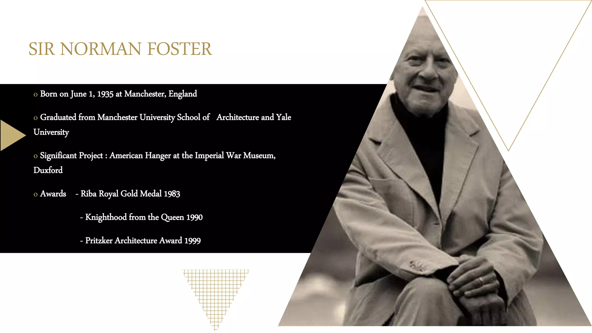 SIR NORMAN FOSTER
o Born on June 1, 1935 at Manchester, England
o Graduated from Manchester University School of Architecture and Yale
University
o Significant Project : American Hanger at the Imperial War Museum,
Duxford
o Awards - Riba Royal Gold Medal 1983
- Knighthood from the Queen 1990
- Pritzker Architecture Award 1999
 