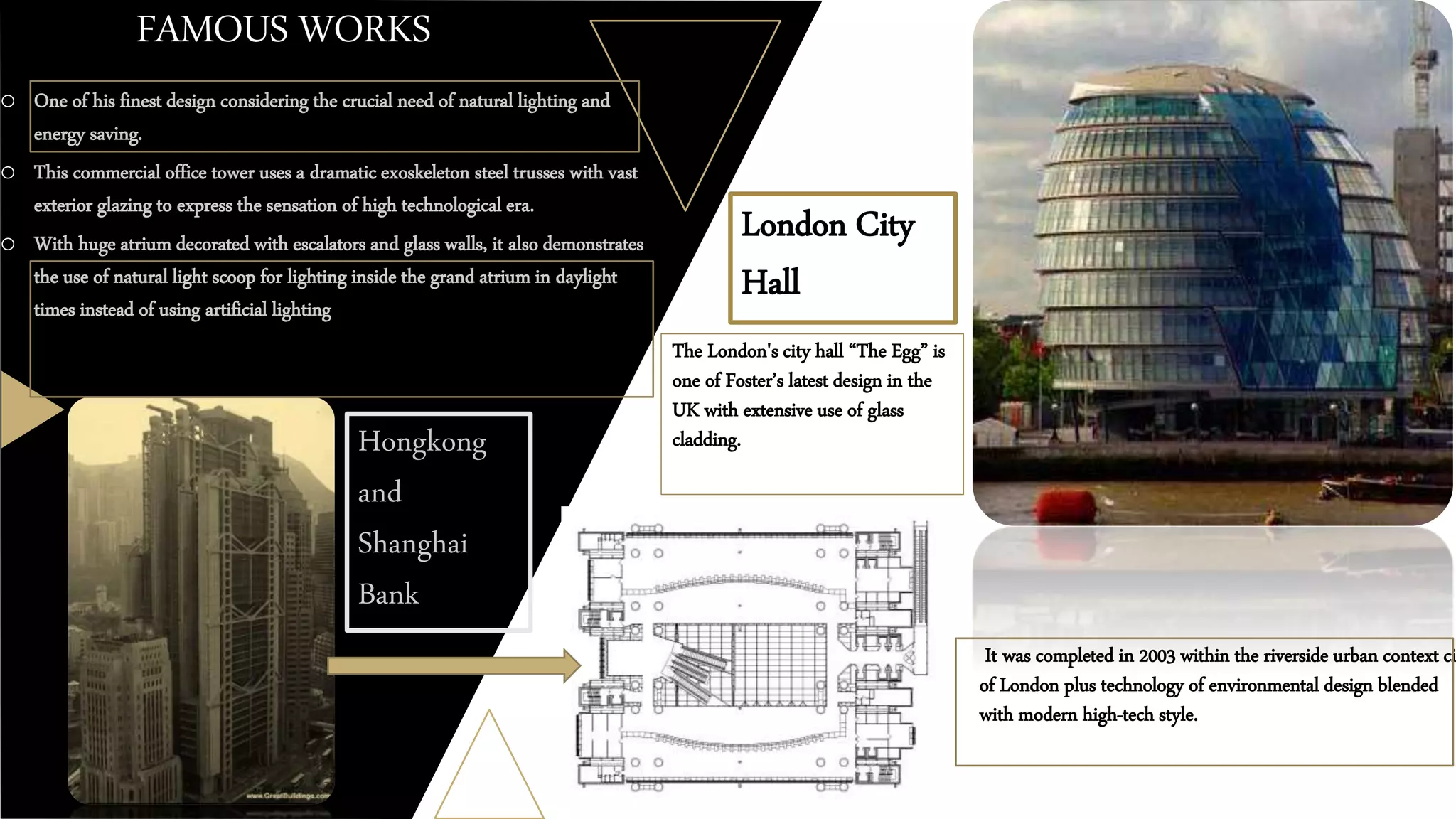 FAMOUS WORKS
o One of his finest design considering the crucial need of natural lighting and
energy saving.
o This commercial office tower uses a dramatic exoskeleton steel trusses with vast
exterior glazing to express the sensation of high technological era.
o With huge atrium decorated with escalators and glass walls, it also demonstrates
the use of natural light scoop for lighting inside the grand atrium in daylight
times instead of using artificial lighting
Hongkong
and
Shanghai
Bank
London City
Hall
The London's city hall “The Egg” is
one of Foster’s latest design in the
UK with extensive use of glass
cladding.
o It was completed in 2003 within the riverside urban context ci
of London plus technology of environmental design blended
with modern high-tech style.
 