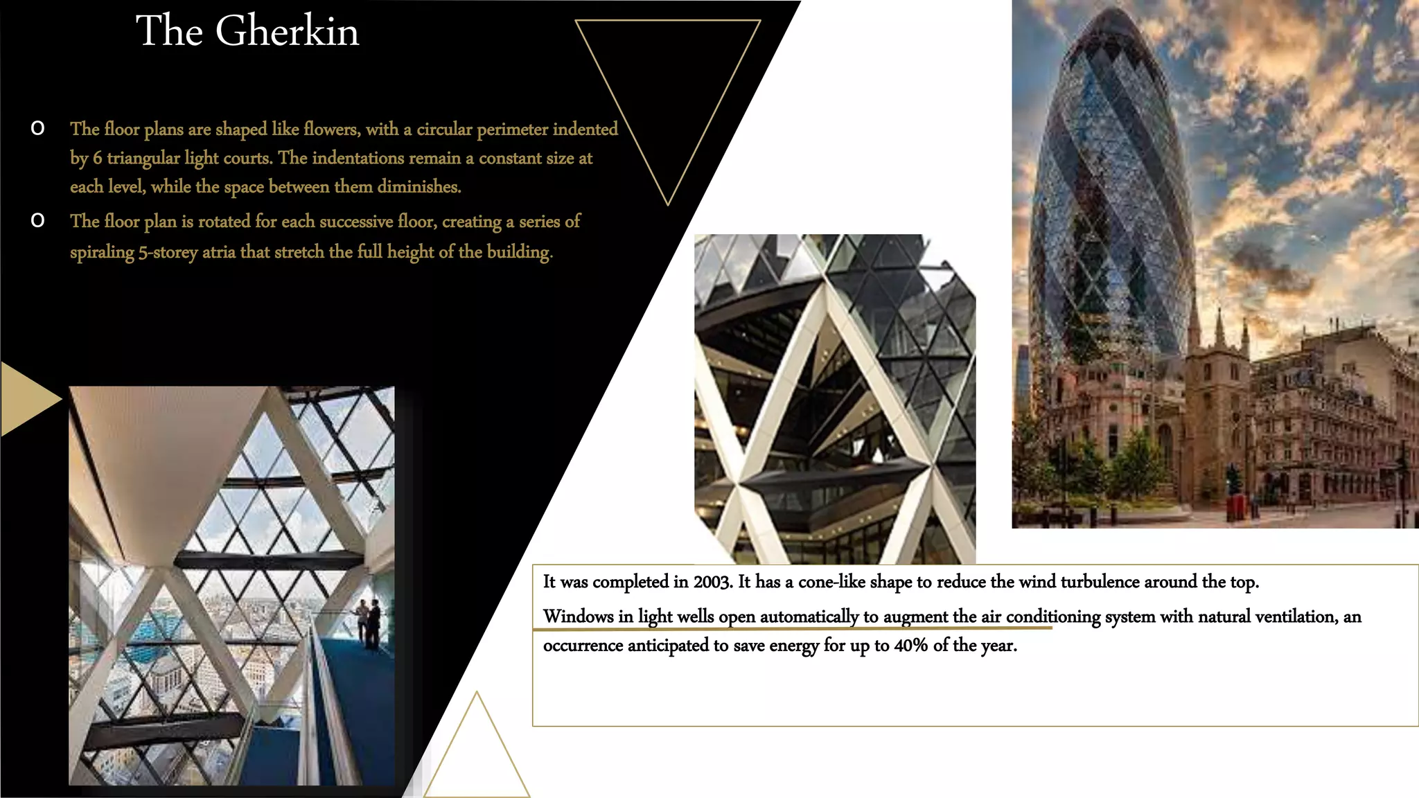 The Gherkin
It was completed in 2003. It has a cone-like shape to reduce the wind turbulence around the top.
Windows in light wells open automatically to augment the air conditioning system with natural ventilation, an
occurrence anticipated to save energy for up to 40% of the year.
o The floor plans are shaped like flowers, with a circular perimeter indented
by 6 triangular light courts. The indentations remain a constant size at
each level, while the space between them diminishes.
o The floor plan is rotated for each successive floor, creating a series of
spiraling 5-storey atria that stretch the full height of the building.
 