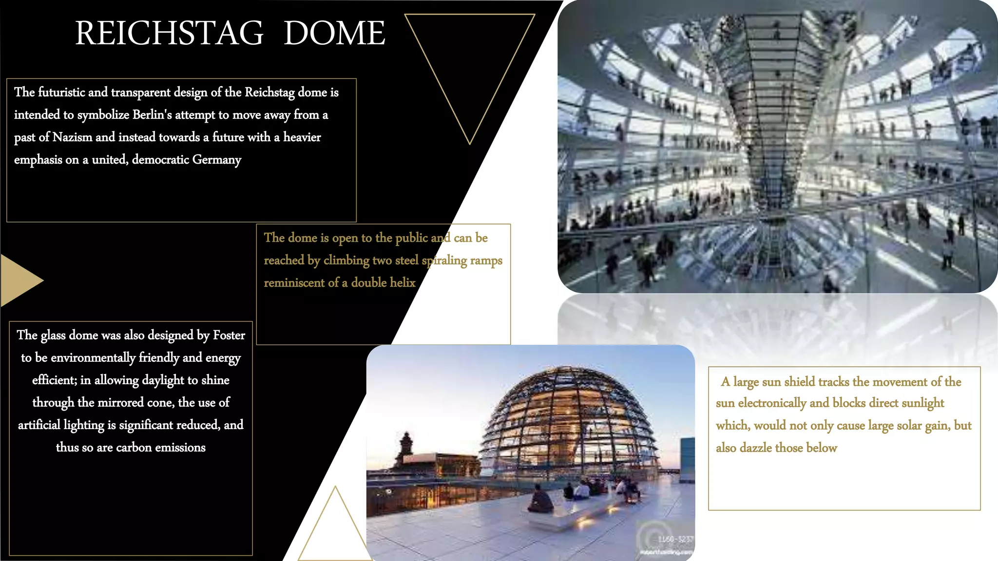 REICHSTAG DOME
The futuristic and transparent design of the Reichstag dome is
intended to symbolize Berlin's attempt to move away from a
past of Nazism and instead towards a future with a heavier
emphasis on a united, democratic Germany
The dome is open to the public and can be
reached by climbing two steel spiraling ramps
reminiscent of a double helix
The glass dome was also designed by Foster
to be environmentally friendly and energy
efficient; in allowing daylight to shine
through the mirrored cone, the use of
artificial lighting is significant reduced, and
thus so are carbon emissions
A large sun shield tracks the movement of the
sun electronically and blocks direct sunlight
which, would not only cause large solar gain, but
also dazzle those below
 