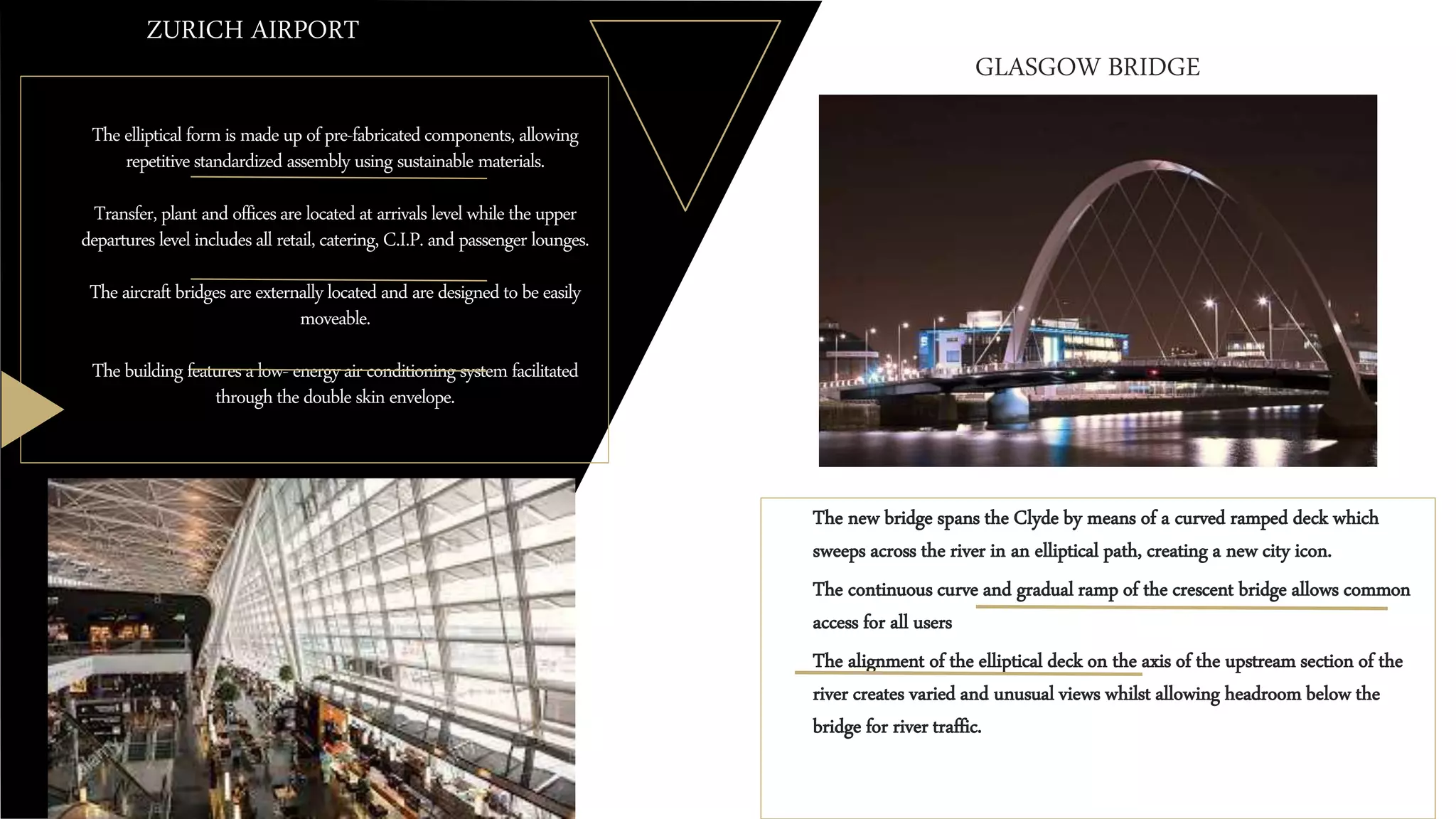 Theellipticalformis madeupofpre-fabricatedcomponents,allowing
repetitivestandardized assembly using sustainable materials.
Transfer,plant andofficesarelocatedat arrivalslevelwhiletheupper
departureslevelincludesall retail,catering,C.I.P.and passenger lounges.
Theaircraftbridgesareexternallylocatedand aredesignedtobeeasily
moveable.
Thebuildingfeaturesalow- energyair conditioningsystemfacilitated
throughthedoubleskinenvelope.
ZURICH AIRPORT
o The new bridge spans the Clyde by means of a curved ramped deck which
sweeps across the river in an elliptical path, creating a new city icon.
o The continuous curve and gradual ramp of the crescent bridge allows common
access for all users
o The alignment of the elliptical deck on the axis of the upstream section of the
river creates varied and unusual views whilst allowing headroom below the
bridge for river traffic.
GLASGOW BRIDGE
 