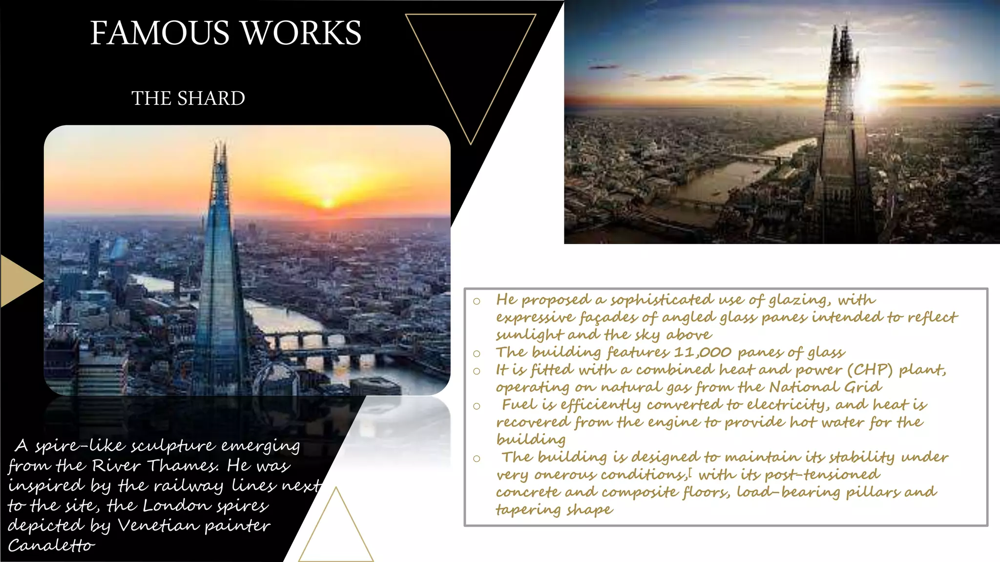 FAMOUS WORKS
A spire-like sculpture emerging
from the River Thames. He was
inspired by the railway lines next
to the site, the London spires
depicted by Venetian painter
Canaletto
THE SHARD
o He proposed a sophisticated use of glazing, with
expressive façades of angled glass panes intended to reflect
sunlight and the sky above
o The building features 11,000 panes of glass
o It is fitted with a combined heat and power (CHP) plant,
operating on natural gas from the National Grid
o Fuel is efficiently converted to electricity, and heat is
recovered from the engine to provide hot water for the
building
o The building is designed to maintain its stability under
very onerous conditions,[ with its post-tensioned
concrete and composite floors, load-bearing pillars and
tapering shape
 