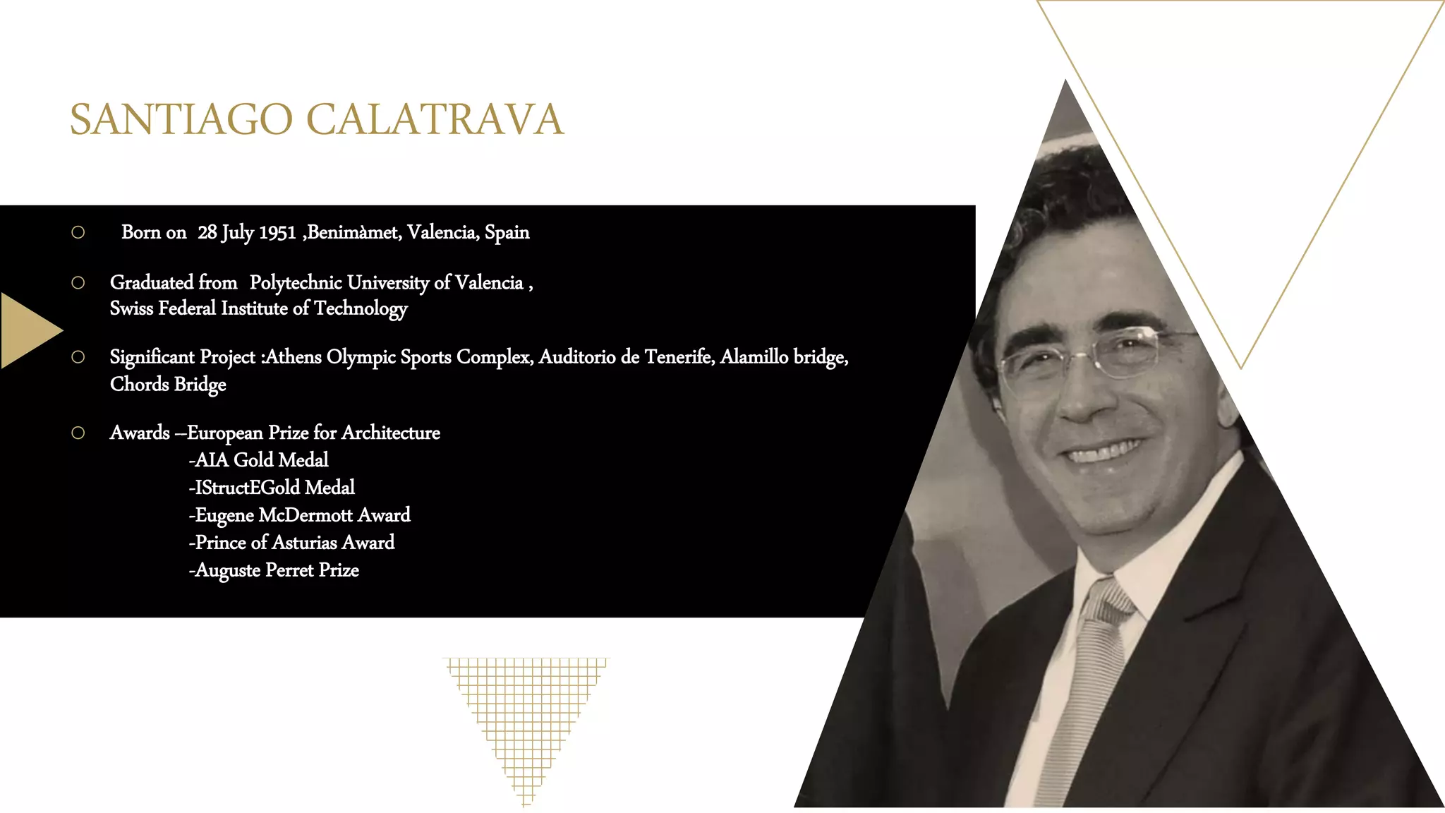 SANTIAGO CALATRAVA
o Born on 28 July 1951 ,Benimàmet, Valencia, Spain
o Graduated from Polytechnic University of Valencia ,
Swiss Federal Institute of Technology
o Significant Project :Athens Olympic Sports Complex, Auditorio de Tenerife, Alamillo bridge,
Chords Bridge
o Awards --European Prize for Architecture
-AIA Gold Medal
-IStructEGold Medal
-Eugene McDermott Award
-Prince of Asturias Award
-Auguste Perret Prize
 