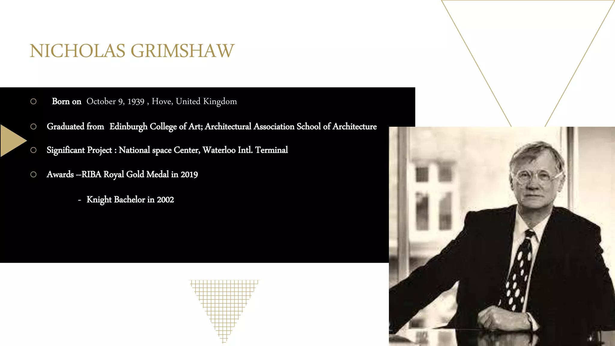 NICHOLAS GRIMSHAW
o Born on October 9, 1939 , Hove, United Kingdom
o Graduated from Edinburgh College of Art; Architectural Association School of Architecture
o Significant Project : National space Center, Waterloo Intl. Terminal
o Awards --RIBA Royal Gold Medal in 2019
- Knight Bachelor in 2002
 
