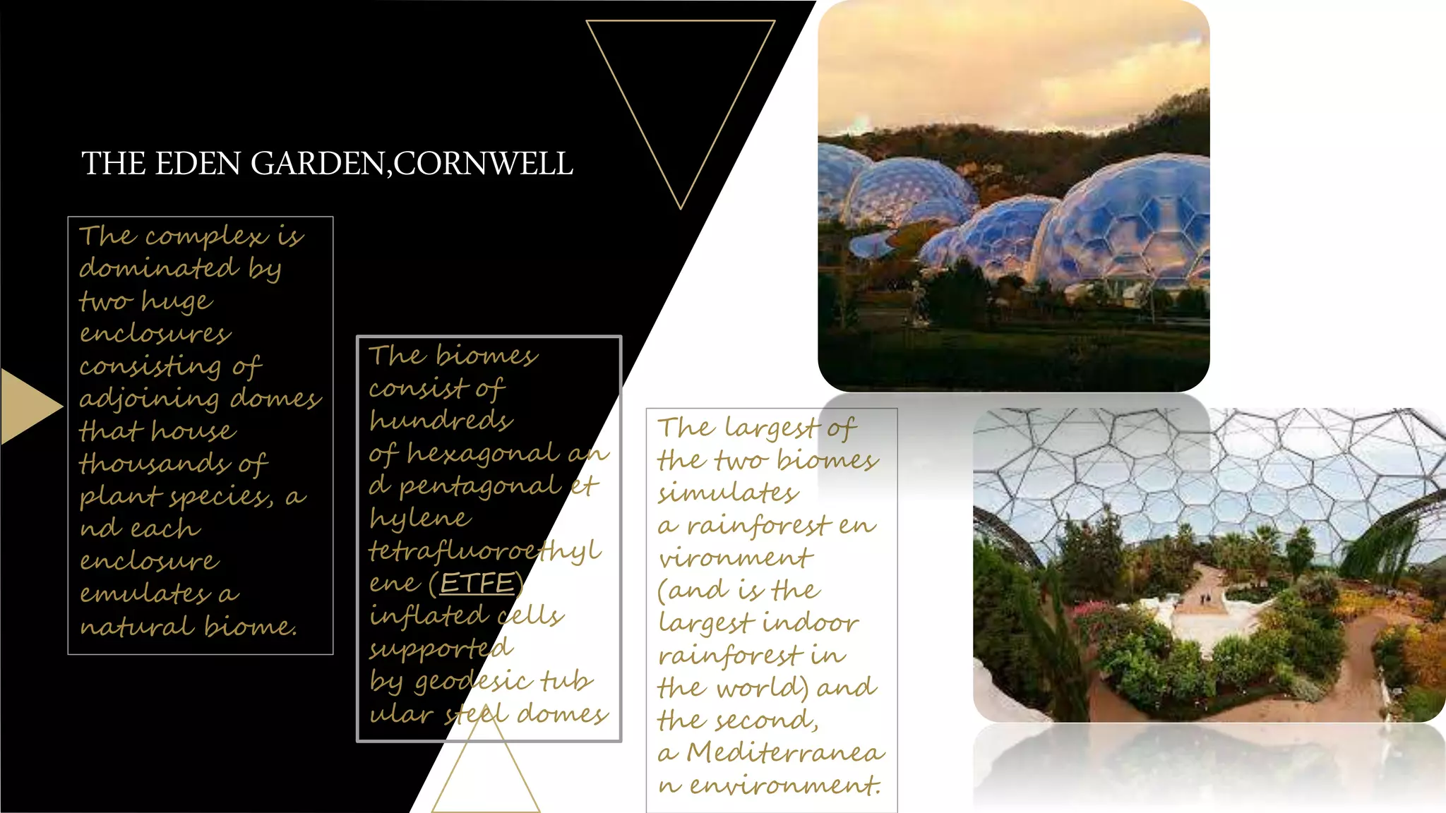 THE EDEN GARDEN,CORNWELL
The largest of
the two biomes
simulates
a rainforest en
vironment
(and is the
largest indoor
rainforest in
the world) and
the second,
a Mediterranea
n environment.
The complex is
dominated by
two huge
enclosures
consisting of
adjoining domes
that house
thousands of
plant species, a
nd each
enclosure
emulates a
natural biome.
The biomes
consist of
hundreds
of hexagonal an
d pentagonal et
hylene
tetrafluoroethyl
ene (ETFE)
inflated cells
supported
by geodesic tub
ular steel domes
 