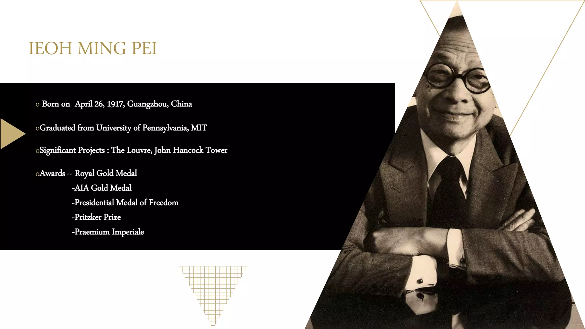 IEOH MING PEI
o Born on April 26, 1917, Guangzhou, China
oGraduated from University of Pennsylvania, MIT
oSignificant Projects : The Louvre, John Hancock Tower
oAwards -- Royal Gold Medal
-AIA Gold Medal
-Presidential Medal of Freedom
-Pritzker Prize
-Praemium Imperiale
 