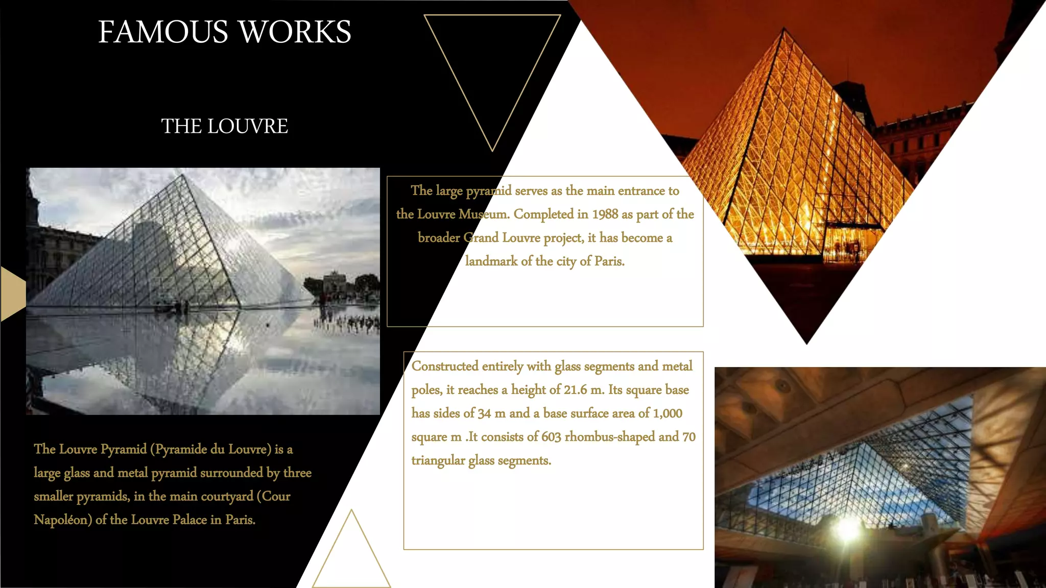 FAMOUS WORKS
THE LOUVRE
The large pyramid serves as the main entrance to
the Louvre Museum. Completed in 1988 as part of the
broader Grand Louvre project, it has become a
landmark of the city of Paris.
The Louvre Pyramid (Pyramide du Louvre) is a
large glass and metal pyramid surrounded by three
smaller pyramids, in the main courtyard (Cour
Napoléon) of the Louvre Palace in Paris.
Constructed entirely with glass segments and metal
poles, it reaches a height of 21.6 m. Its square base
has sides of 34 m and a base surface area of 1,000
square m .It consists of 603 rhombus-shaped and 70
triangular glass segments.
 