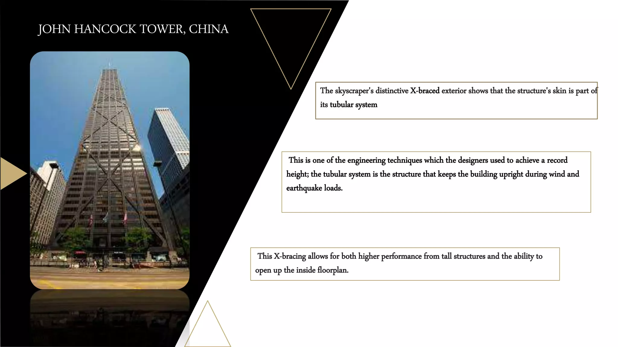 JOHN HANCOCK TOWER, CHINA
This is one of the engineering techniques which the designers used to achieve a record
height; the tubular system is the structure that keeps the building upright during wind and
earthquake loads.
The skyscraper's distinctive X-braced exterior shows that the structure's skin is part of
its tubular system
This X-bracing allows for both higher performance from tall structures and the ability to
open up the inside floorplan.
 