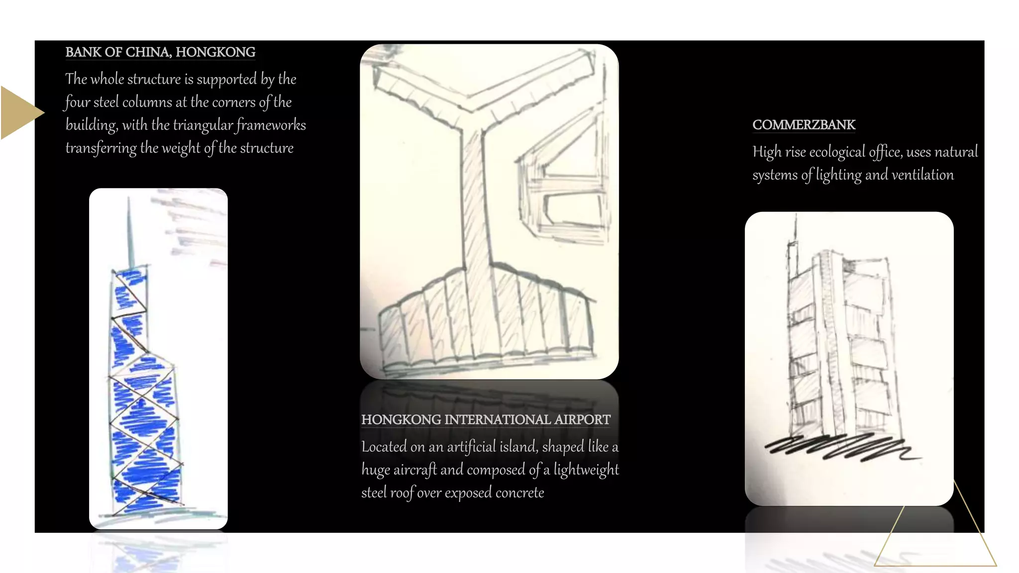 BANK OF CHINA, HONGKONG
The whole structure is supported by the
four steel columns at the corners of the
building, with the triangular frameworks
transferring the weight of the structure
HONGKONG INTERNATIONAL AIRPORT
Located on an artificial island, shaped like a
huge aircraft and composed of a lightweight
steel roof over exposed concrete
COMMERZBANK
High rise ecological office, uses natural
systems of lighting and ventilation
 