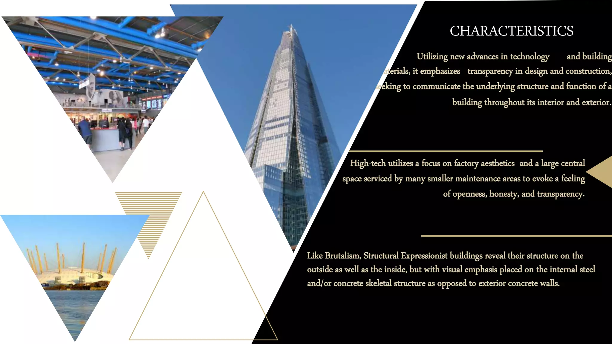 CHARACTERISTICS
o Utilizing new advances in technology and building
materials, it emphasizes transparency in design and construction,
seeking to communicate the underlying structure and function of a
building throughout its interior and exterior.
High-tech utilizes a focus on factory aesthetics and a large central
space serviced by many smaller maintenance areas to evoke a feeling
of openness, honesty, and transparency.
Like Brutalism, Structural Expressionist buildings reveal their structure on the
outside as well as the inside, but with visual emphasis placed on the internal steel
and/or concrete skeletal structure as opposed to exterior concrete walls.
 