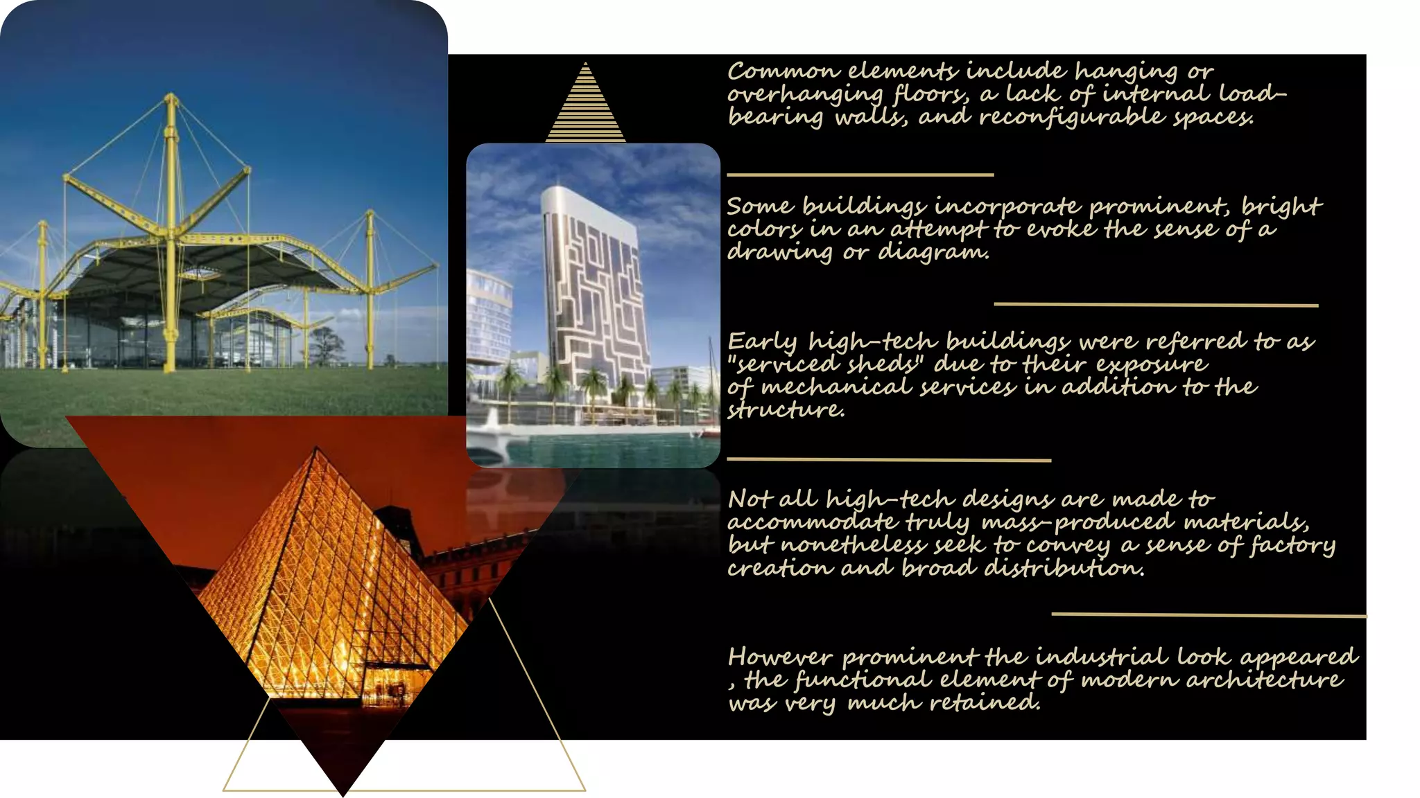 Common elements include hanging or
overhanging floors, a lack of internal load-
bearing walls, and reconfigurable spaces.
Some buildings incorporate prominent, bright
colors in an attempt to evoke the sense of a
drawing or diagram.
Early high-tech buildings were referred to as
"serviced sheds" due to their exposure
of mechanical services in addition to the
structure.
Not all high-tech designs are made to
accommodate truly mass-produced materials,
but nonetheless seek to convey a sense of factory
creation and broad distribution.
However prominent the industrial look appeared
, the functional element of modern architecture
was very much retained.
 