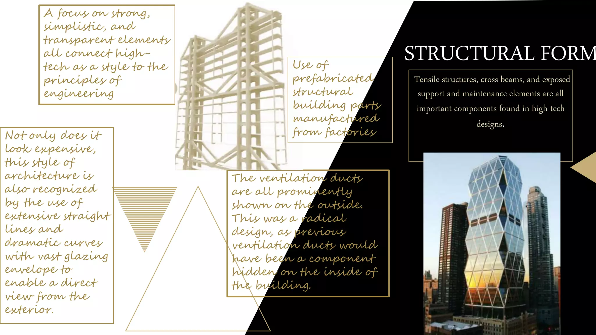 STRUCTURAL FORM
Tensile structures, cross beams, and exposed
support and maintenance elements are all
important components found in high-tech
designs.
A focus on strong,
simplistic, and
transparent elements
all connect high-
tech as a style to the
principles of
engineering
The ventilation ducts
are all prominently
shown on the outside.
This was a radical
design, as previous
ventilation ducts would
have been a component
hidden on the inside of
the building.
Not only does it
look expensive,
this style of
architecture is
also recognized
by the use of
extensive straight
lines and
dramatic curves
with vast glazing
envelope to
enable a direct
view from the
exterior.
Use of
prefabricated
structural
building parts
manufactured
from factories
 
