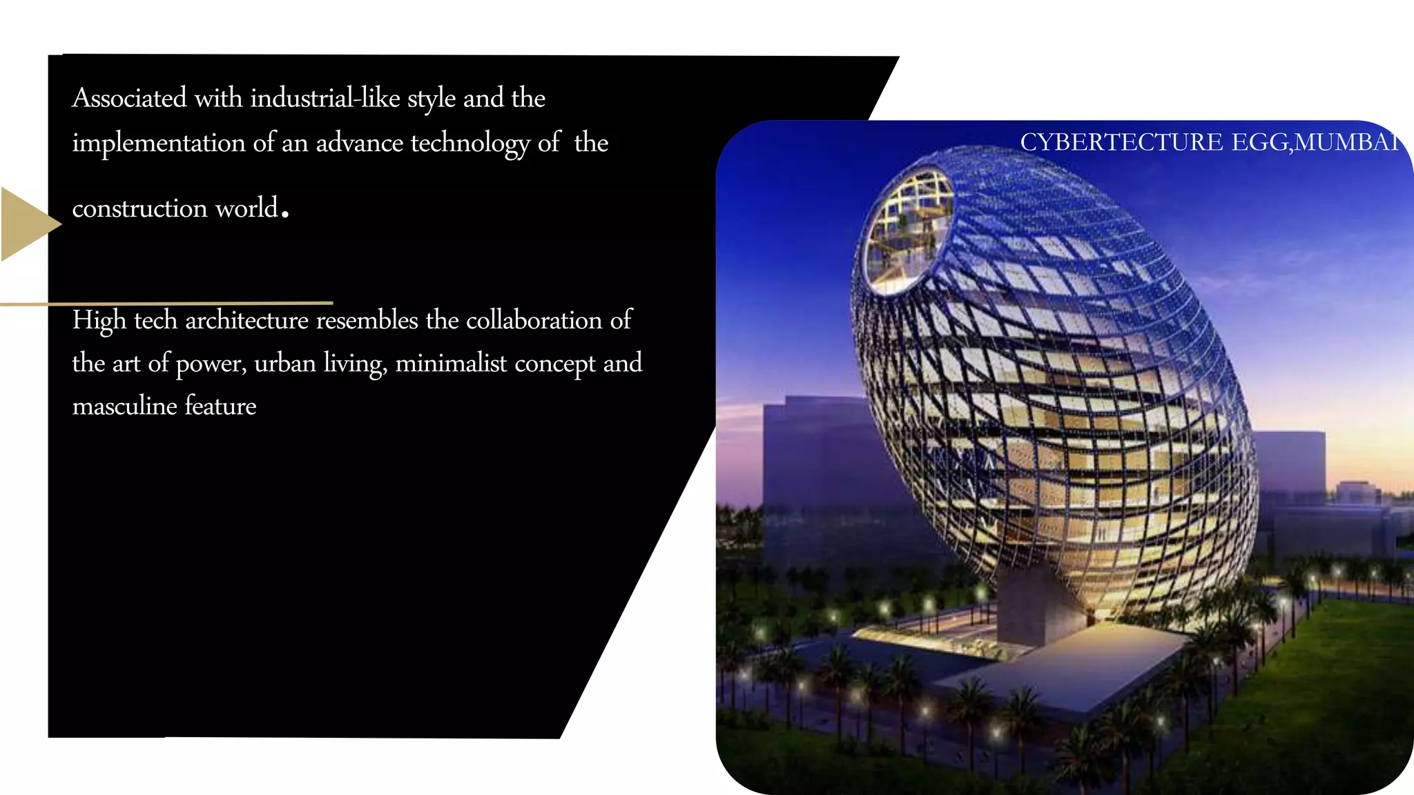 Associated with industrial-like style and the
implementation of an advance technology of the
construction world.
High tech architecture resembles the collaboration of
the art of power, urban living, minimalist concept and
masculine feature
CYBERTECTURE EGG,MUMBAI
 
