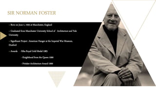 SIR NORMAN FOSTER
o Born on June 1, 1935 at Manchester, England
o Graduated from Manchester University School of Architecture and Yale
University
o Significant Project : American Hanger at the Imperial War Museum,
Duxford
o Awards - Riba Royal Gold Medal 1983
- Knighthood from the Queen 1990
- Pritzker Architecture Award 1999
 