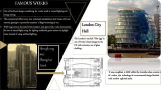 FAMOUS WORKS
o One of his finest design considering the crucial need of natural lighting and
energy saving.
o This commercial office tower uses a dramatic exoskeleton steel trusses with vast
exterior glazing to express the sensation of high technological era.
o With huge atrium decorated with escalators and glass walls, it also demonstrates
the use of natural light scoop for lighting inside the grand atrium in daylight
times instead of using artificial lighting
Hongkong
and
Shanghai
Bank
London City
Hall
The London's city hall “The Egg” is
one of Foster’s latest design in the
UK with extensive use of glass
cladding.
o It was completed in 2003 within the riverside urban context ci
of London plus technology of environmental design blended
with modern high-tech style.
 