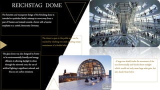 REICHSTAG DOME
The futuristic and transparent design of the Reichstag dome is
intended to symbolize Berlin's attempt to move away from a
past of Nazism and instead towards a future with a heavier
emphasis on a united, democratic Germany
The dome is open to the public and can be
reached by climbing two steel spiraling ramps
reminiscent of a double helix
The glass dome was also designed by Foster
to be environmentally friendly and energy
efficient; in allowing daylight to shine
through the mirrored cone, the use of
artificial lighting is significant reduced, and
thus so are carbon emissions
A large sun shield tracks the movement of the
sun electronically and blocks direct sunlight
which, would not only cause large solar gain, but
also dazzle those below
 