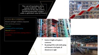 The use of escalators for a
zigzag aesthetic that
continues to the top of the
building provides visitors
with a splendid view of Paris
COLOR CODING
Structure and largest ventilation components
Stairs and elevator structures
Ventilation
Plumbing and Fire control piping
Electrical Elements
Elevator room, motor shafts, anything related to
accessibility
• Interior is bright as the glass is
continuous
• By passing all the roods inside piping
and elements in the façade, all
elements are in sight
 
