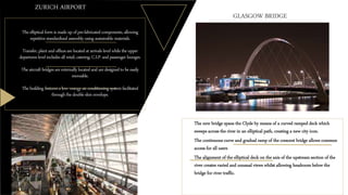 Theellipticalformis madeupofpre-fabricatedcomponents,allowing
repetitivestandardized assembly using sustainable materials.
Transfer,plant andofficesarelocatedat arrivalslevelwhiletheupper
departureslevelincludesall retail,catering,C.I.P.and passenger lounges.
Theaircraftbridgesareexternallylocatedand aredesignedtobeeasily
moveable.
Thebuildingfeaturesalow- energyair conditioningsystemfacilitated
throughthedoubleskinenvelope.
ZURICH AIRPORT
o The new bridge spans the Clyde by means of a curved ramped deck which
sweeps across the river in an elliptical path, creating a new city icon.
o The continuous curve and gradual ramp of the crescent bridge allows common
access for all users
o The alignment of the elliptical deck on the axis of the upstream section of the
river creates varied and unusual views whilst allowing headroom below the
bridge for river traffic.
GLASGOW BRIDGE
 