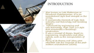 INTRODUCTION
o Also known as Late Modernism or
Structural Expressionism, it is an
architectural style that emerged in the
1970s,
o It incorporates elements of high-tech
industry and technology into building
designs
o Influenced by engineering and
new technology, High Tech is a style
that accentuates a building's
construction.
o It was a concept of design, based on
engineering, construction and other
aspects, such as the manipulation of
space.
o Many of its themes and ideas were
absorbed into the language of the post-
modern architectural schools.
 