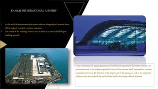• In this artificial environment the airport takes an elongated and sinuous form,
which makes it resemble a unitary organism,
• The curves of the building evoke a line of dunes or a wave solidified upon
touching ground.
This combination of organic geometry and mechanical appearance also makes reference to
aeronautics and to the airplanes parked in front of the terminal itself, expressed in a certain
equivalence between the direction of the airport and of the planes, as well as the important
influence that the study of the air flows has had for the design of both elements.
KANSAI INTERNATIONAL AIRPORT
 