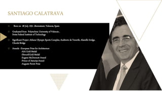 SANTIAGO CALATRAVA
o Born on 28 July 1951 ,Benimàmet, Valencia, Spain
o Graduated from Polytechnic University of Valencia ,
Swiss Federal Institute of Technology
o Significant Project :Athens Olympic Sports Complex, Auditorio de Tenerife, Alamillo bridge,
Chords Bridge
o Awards --European Prize for Architecture
-AIA Gold Medal
-IStructEGold Medal
-Eugene McDermott Award
-Prince of Asturias Award
-Auguste Perret Prize
 