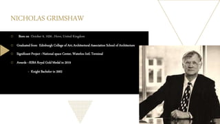 NICHOLAS GRIMSHAW
o Born on October 9, 1939 , Hove, United Kingdom
o Graduated from Edinburgh College of Art; Architectural Association School of Architecture
o Significant Project : National space Center, Waterloo Intl. Terminal
o Awards --RIBA Royal Gold Medal in 2019
- Knight Bachelor in 2002
 