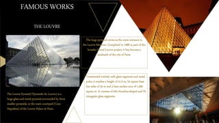 FAMOUS WORKS
THE LOUVRE
The large pyramid serves as the main entrance to
the Louvre Museum. Completed in 1988 as part of the
broader Grand Louvre project, it has become a
landmark of the city of Paris.
The Louvre Pyramid (Pyramide du Louvre) is a
large glass and metal pyramid surrounded by three
smaller pyramids, in the main courtyard (Cour
Napoléon) of the Louvre Palace in Paris.
Constructed entirely with glass segments and metal
poles, it reaches a height of 21.6 m. Its square base
has sides of 34 m and a base surface area of 1,000
square m .It consists of 603 rhombus-shaped and 70
triangular glass segments.
 
