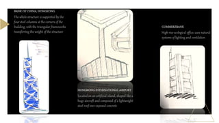 BANK OF CHINA, HONGKONG
The whole structure is supported by the
four steel columns at the corners of the
building, with the triangular frameworks
transferring the weight of the structure
HONGKONG INTERNATIONAL AIRPORT
Located on an artificial island, shaped like a
huge aircraft and composed of a lightweight
steel roof over exposed concrete
COMMERZBANK
High rise ecological office, uses natural
systems of lighting and ventilation
 