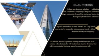 CHARACTERISTICS
o Utilizing new advances in technology and building
materials, it emphasizes transparency in design and construction,
seeking to communicate the underlying structure and function of a
building throughout its interior and exterior.
High-tech utilizes a focus on factory aesthetics and a large central
space serviced by many smaller maintenance areas to evoke a feeling
of openness, honesty, and transparency.
Like Brutalism, Structural Expressionist buildings reveal their structure on the
outside as well as the inside, but with visual emphasis placed on the internal steel
and/or concrete skeletal structure as opposed to exterior concrete walls.
 