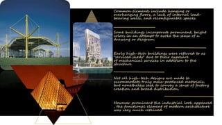 Common elements include hanging or
overhanging floors, a lack of internal load-
bearing walls, and reconfigurable spaces.
Some buildings incorporate prominent, bright
colors in an attempt to evoke the sense of a
drawing or diagram.
Early high-tech buildings were referred to as
"serviced sheds" due to their exposure
of mechanical services in addition to the
structure.
Not all high-tech designs are made to
accommodate truly mass-produced materials,
but nonetheless seek to convey a sense of factory
creation and broad distribution.
However prominent the industrial look appeared
, the functional element of modern architecture
was very much retained.
 