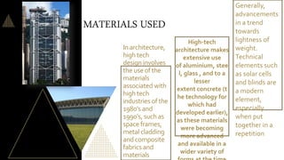 In architecture,
high tech
design involves
the use of the
materials
associated with
high tech
industries of the
1980's and
1990's, suchas
space frames,
metal cladding
and composite
fabrics and
materials
High-tech
architecture makes
extensive use
of aluminium, stee
l, glass , and to a
lesser
extent concrete (t
he technology for
which had
developed earlier),
as these materials
were becoming
more advanced
and available in a
wider variety of
Generally,
advancements
in a trend
towards
lightness of
weight.
Technical
elements such
as solar cells
and blinds are
a modern
element,
especially
when put
together in a
repetition
MATERIALS USED
 