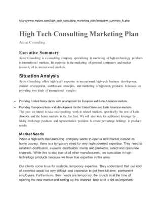 http://www.mplans.com/high_tech_consulting_marketing_plan/executive_summary_fc.php
High Tech Consulting Marketing Plan
Acme Consulting
Executive Summary
Acme Consulting is a consulting company specializing in marketing of high-technology products
in international markets. Its expertise is the marketing of personal computers and market
research, all in international markets.
Situation Analysis
Acme Consulting offers high-level expertise in international high-tech business development,
channel development, distribution strategies, and marketing of high-tech products. It focuses on
providing two kinds of international triangles:
 Providing United States clients with development for European and Latin American markets.
 Providing European clients with development for the United States and Latin American markets.
This year we intend to take on consulting work in related markets, specifically the rest of Latin
America and the better markets in the Far East. We will also look for additional leverage by
taking brokerage positions and representation positions to create percentage holdings in product
results.
Market Needs
When a high-tech manufacturing company wants to open a new market outside its
home country, there is a temporary need for very high-powered expertise. They need to
establish distribution, evaluate distributors' merits and problems, select and open new
channels. While this is also true of all other manufacturers, we specialize in high
technology products because we have true expertise in this area.
Our clients come to us for scalable, temporary expertise. They understand that our kind
of expertise would be very difficult and expensive to get from full-time, permanent
employees. Furthermore, their needs are temporary: the crunch is at the time of
opening the new market and setting up the channel; later on it is not as important.
 