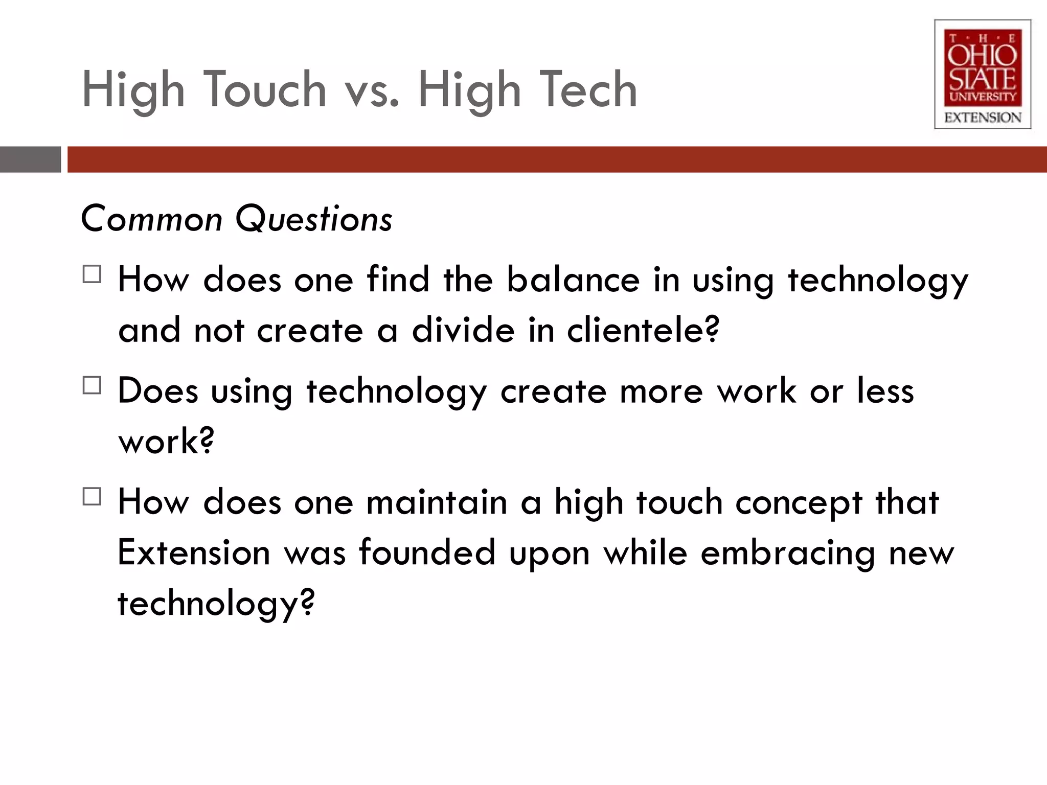 High Touch vs. High Tech Common Questions How does one find the balance in using technology and not create a divide in clientele? Does using technology create more work or less work? How does one maintain a high touch concept that Extension was founded upon while embracing new technology?